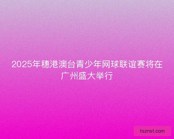 2025年穗港澳台青少年网球联谊赛将在广州盛大举行