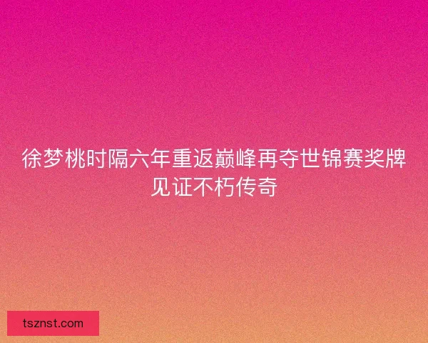 徐梦桃时隔六年重返巅峰再夺世锦赛奖牌见证不朽传奇