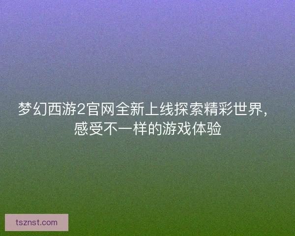梦幻西游2官网全新上线探索精彩世界，感受不一样的游戏体验