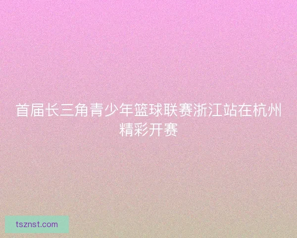 首届长三角青少年篮球联赛浙江站在杭州精彩开赛