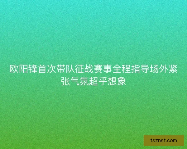 欧阳锋首次带队征战赛事全程指导场外紧张气氛超乎想象