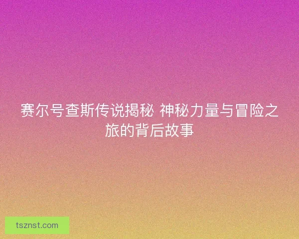 赛尔号查斯传说揭秘 神秘力量与冒险之旅的背后故事