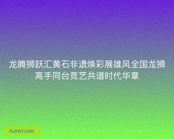 龙腾狮跃汇黄石非遗焕彩展雄风全国龙狮高手同台竞艺共谱时代华章