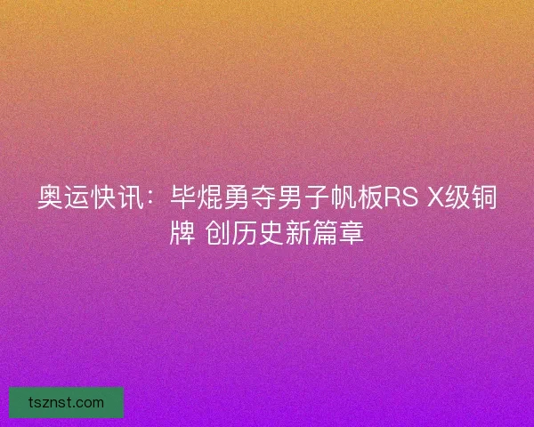 奥运快讯：毕焜勇夺男子帆板RS X级铜牌 创历史新篇章