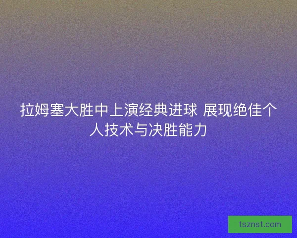 拉姆塞大胜中上演经典进球 展现绝佳个人技术与决胜能力