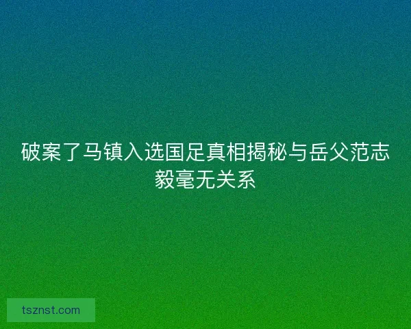 破案了马镇入选国足真相揭秘与岳父范志毅毫无关系
