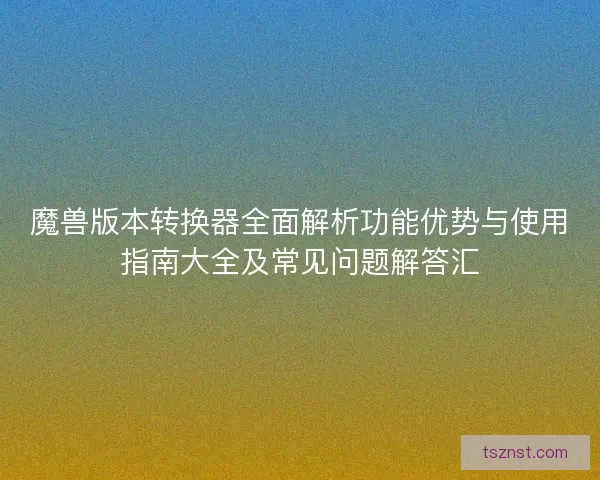 魔兽版本转换器全面解析功能优势与使用指南大全及常见问题解答汇