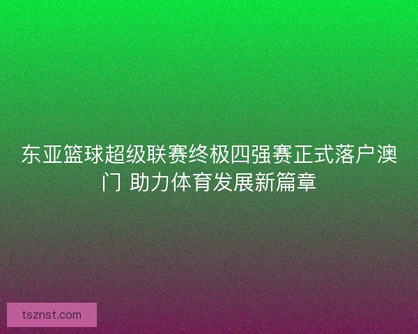 东亚篮球超级联赛终极四强赛正式落户澳门 助力体育发展新篇章