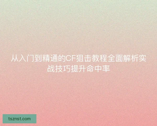 从入门到精通的CF狙击教程全面解析实战技巧提升命中率