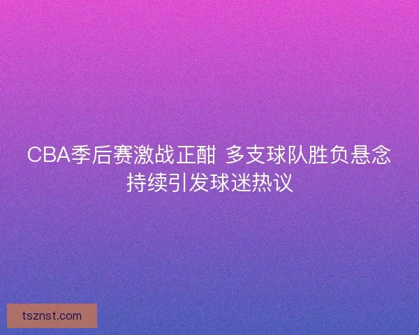CBA季后赛激战正酣 多支球队胜负悬念持续引发球迷热议