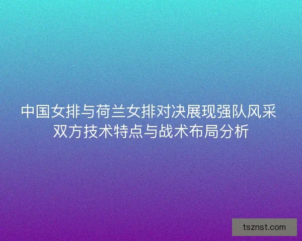 中国女排与荷兰女排对决展现强队风采 双方技术特点与战术布局分析