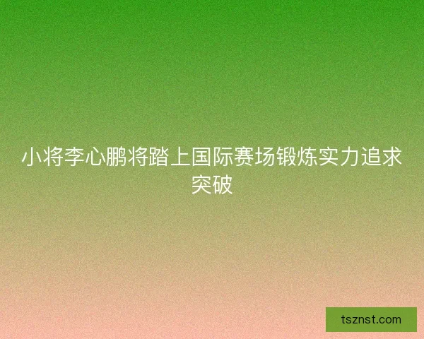 小将李心鹏将踏上国际赛场锻炼实力追求突破