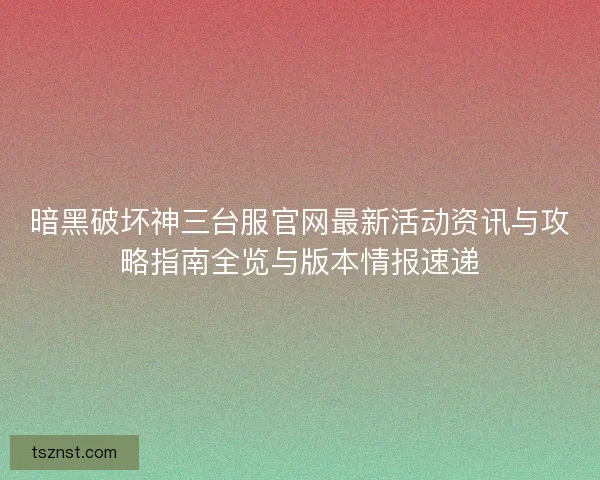 暗黑破坏神三台服官网最新活动资讯与攻略指南全览与版本情报速递
