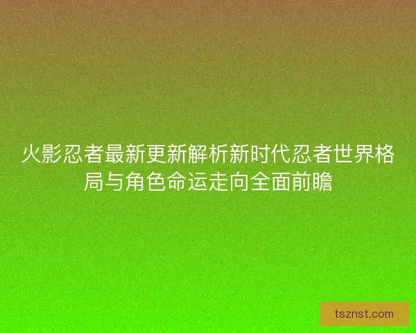 火影忍者最新更新解析新时代忍者世界格局与角色命运走向全面前瞻
