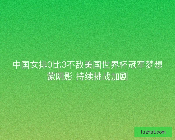 中国女排0比3不敌美国世界杯冠军梦想蒙阴影 持续挑战加剧